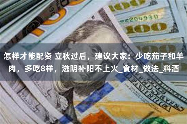 怎样才能配资 立秋过后，建议大家：少吃茄子和羊肉，多吃8样，滋阴补阳不上火_食材_做法_料酒