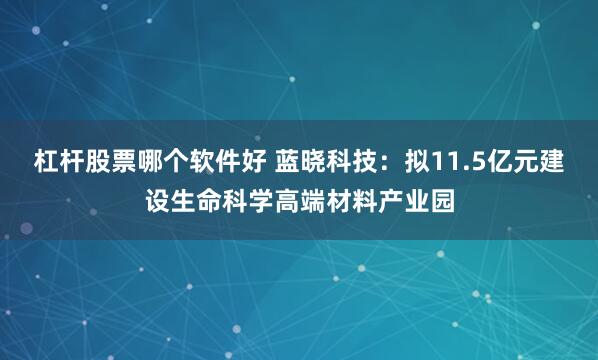 杠杆股票哪个软件好 蓝晓科技：拟11.5亿元建设生命科学高端材料产业园