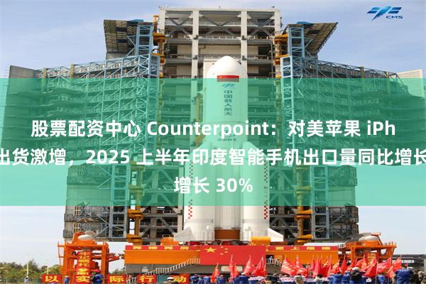 股票配资中心 Counterpoint：对美苹果 iPhone 出货激增，2025 上半年印度智能手机出口量同比增长 30%