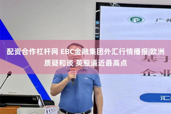 配资合作杠杆网 EBC金融集团外汇行情播报|欧洲质疑和谈 英股逼近最高点