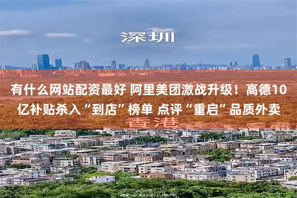 有什么网站配资最好 阿里美团激战升级！高德10亿补贴杀入“到店”榜单 点评“重启”品质外卖
