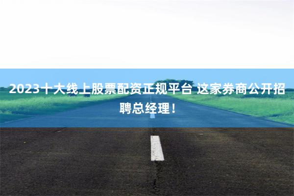 2023十大线上股票配资正规平台 这家券商公开招聘总经理！