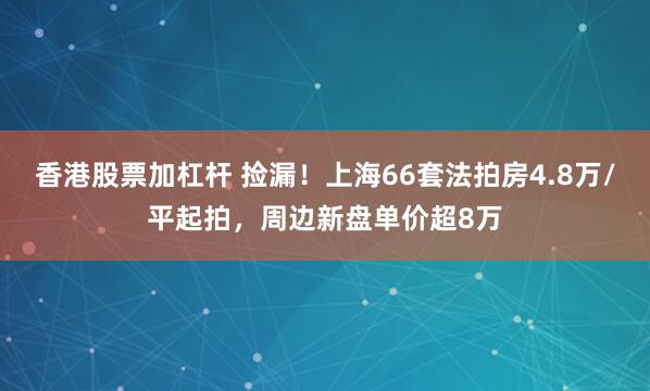 香港股票加杠杆 捡漏!上海66套法拍房4.8万/平起拍,周边新盘单价超8万