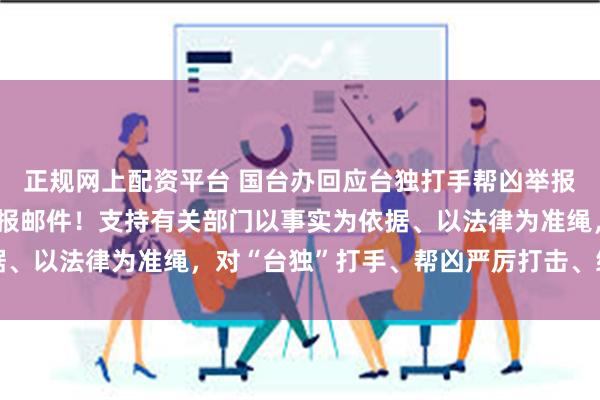 正规网上配资平台 国台办回应台独打手帮凶举报情况:已收到上万封举报邮件!支持有关部门以事实为依据、以法律为准绳,对“台独”打手、帮凶严厉打击、终身追责