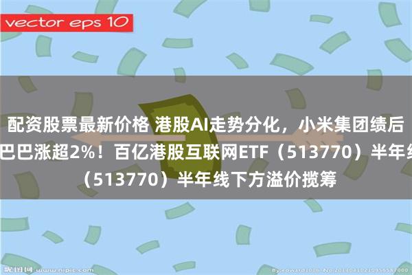 配资股票最新价格 港股AI走势分化,小米集团绩后重挫3%,阿里巴巴涨超2%!百亿港股互联网ETF(513770)半年线下方溢价揽筹