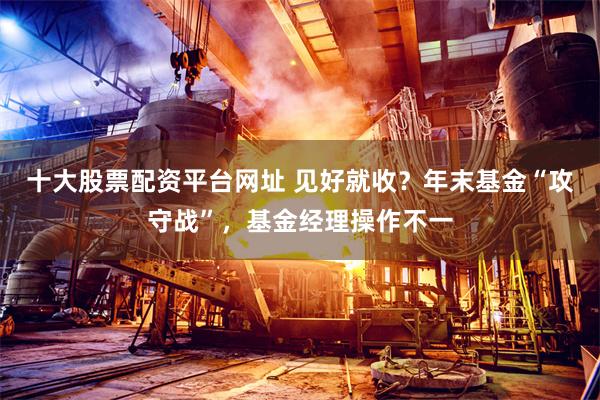 十大股票配资平台网址 见好就收?年末基金“攻守战”,基金经理操作不一