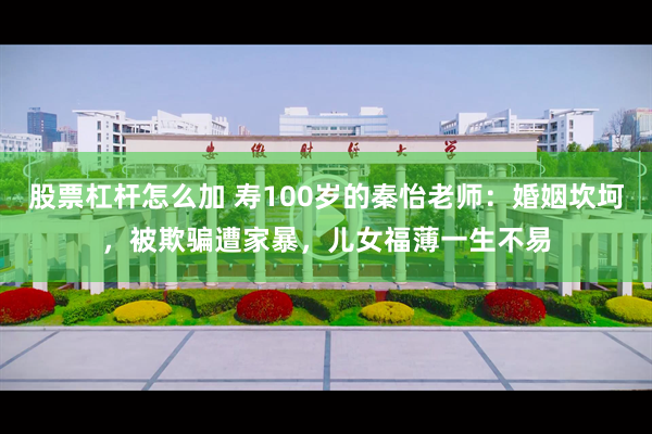 股票杠杆怎么加 寿100岁的秦怡老师：婚姻坎坷，被欺骗遭家暴，儿女福薄一生不易