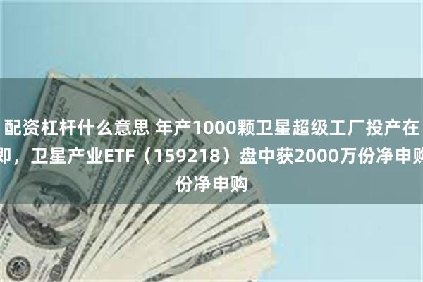 配资杠杆什么意思 年产1000颗卫星超级工厂投产在即，卫星产业ETF（159218）盘中获2000万份净申购