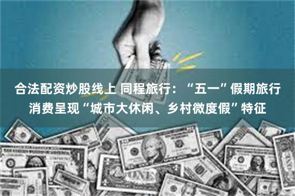 合法配资炒股线上 同程旅行：“五一”假期旅行消费呈现“城市大休闲、乡村微度假”特征