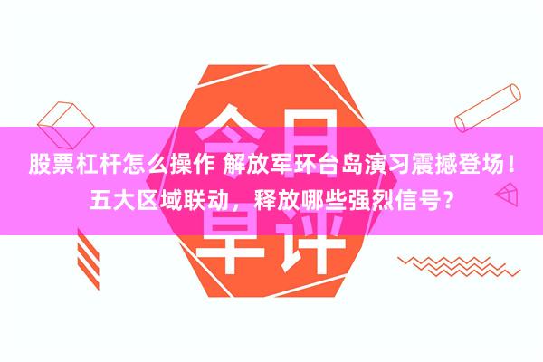 股票杠杆怎么操作 解放军环台岛演习震撼登场！五大区域联动，释放哪些强烈信号？